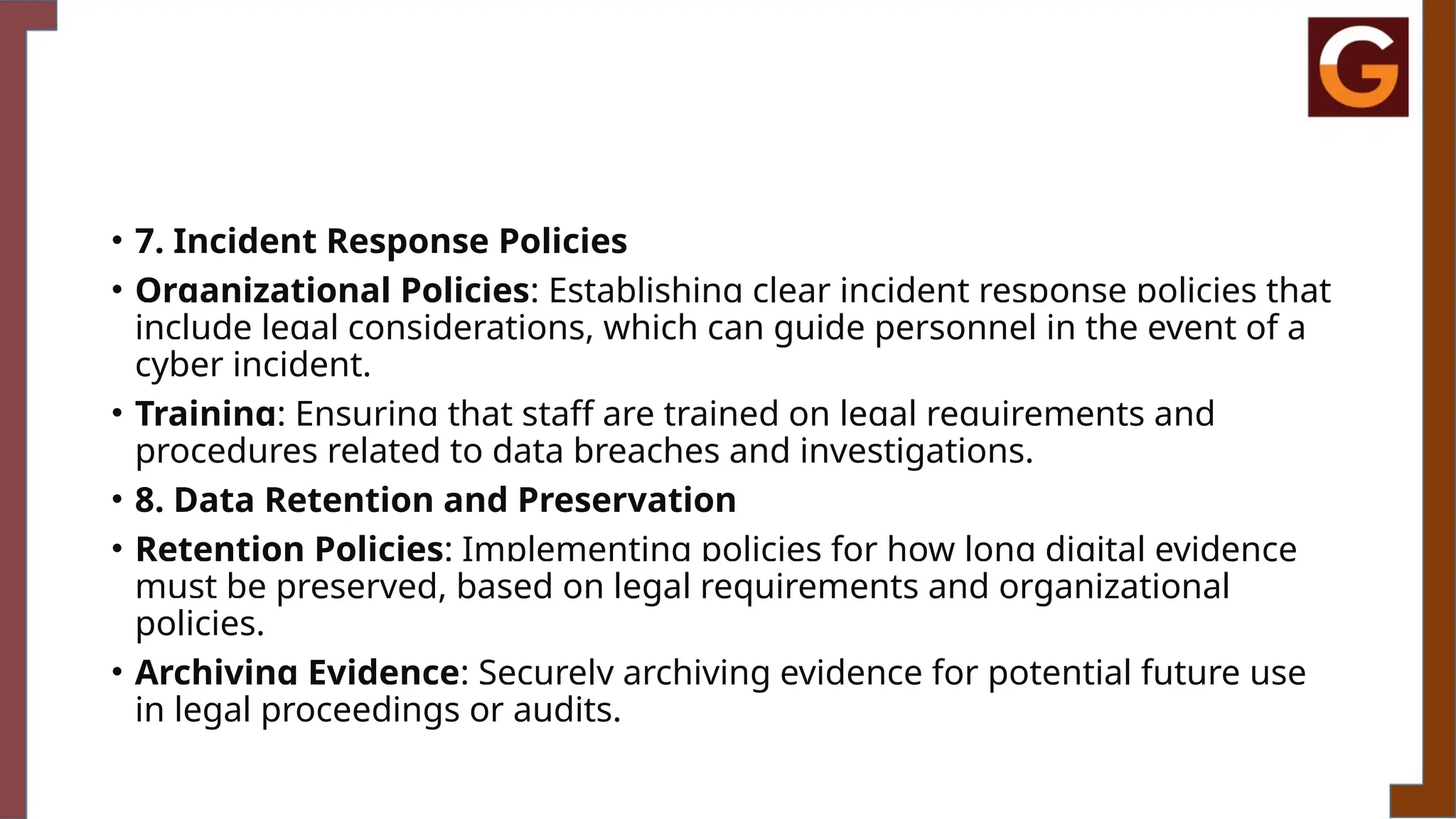 • 7. Incident Response Policies
• Organizational Policies: Establishing clear incident response policies that
include legal considerations, which can guide personnel in the event of a
cyber incident.
• Training: Ensuring that staff are trained on legal requirements and
procedures related to data breaches and investigations.
• 8. Data Retention and Preservation
• Retention Policies: Implementing policies for how long digital evidence
must be preserved, based on legal requirements and organizational
policies.
• Archiving Evidence: Securely archiving evidence for potential future use
in legal proceedings or audits.
 