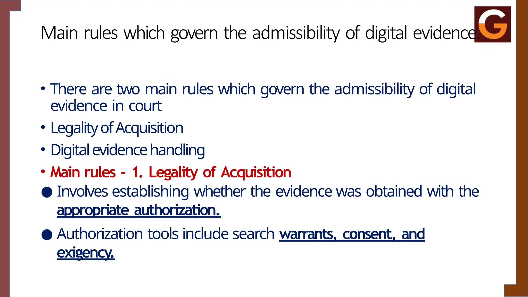 Main rules which govern the admissibility of digital evidence.
• There are two main rules which govern the admissibility of digital
evidence in court
• LegalityofAcquisition
• Digitalevidencehandling
• Main rules - 1. Legality of Acquisition
● Involves establishing whether the evidence was obtained with the
appropriate authorization.
● Authorization tools include search warrants, consent, and
exigency.
 