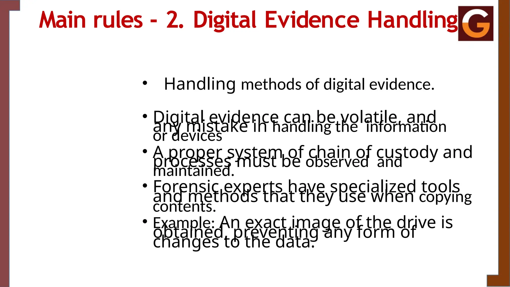 Main rules - 2. Digital Evidence Handling
• Handling methods of digital evidence.
• Digital evidence can be volatile, and
any mistake in handling the information
or devices
• A proper system of chain of custody and
processes must be observed and
maintained.
• Forensic experts have specialized tools
and methods that they use when copying
contents.
• Example: An exact image of the drive is
obtained, preventing any form of
changes to the data.
 
