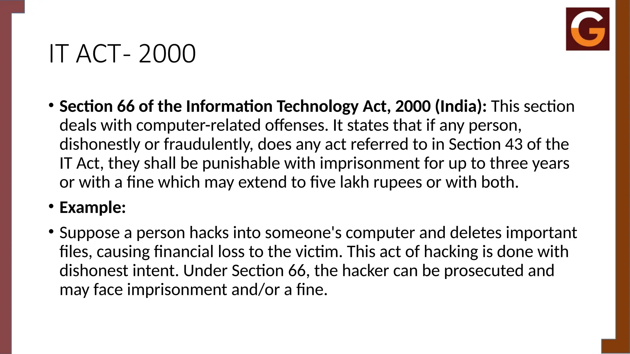 IT ACT- 2000
• Section 66 of the Information Technology Act, 2000 (India): This section
deals with computer-related offenses. It states that if any person,
dishonestly or fraudulently, does any act referred to in Section 43 of the
IT Act, they shall be punishable with imprisonment for up to three years
or with a fine which may extend to five lakh rupees or with both.
• Example:
• Suppose a person hacks into someone's computer and deletes important
files, causing financial loss to the victim. This act of hacking is done with
dishonest intent. Under Section 66, the hacker can be prosecuted and
may face imprisonment and/or a fine.
 