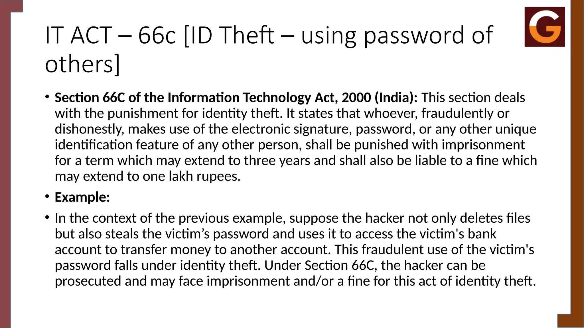 IT ACT – 66c [ID Theft – using password of
others]
• Section 66C of the Information Technology Act, 2000 (India): This section deals
with the punishment for identity theft. It states that whoever, fraudulently or
dishonestly, makes use of the electronic signature, password, or any other unique
identification feature of any other person, shall be punished with imprisonment
for a term which may extend to three years and shall also be liable to a fine which
may extend to one lakh rupees.
• Example:
• In the context of the previous example, suppose the hacker not only deletes files
but also steals the victim’s password and uses it to access the victim's bank
account to transfer money to another account. This fraudulent use of the victim's
password falls under identity theft. Under Section 66C, the hacker can be
prosecuted and may face imprisonment and/or a fine for this act of identity theft.
 