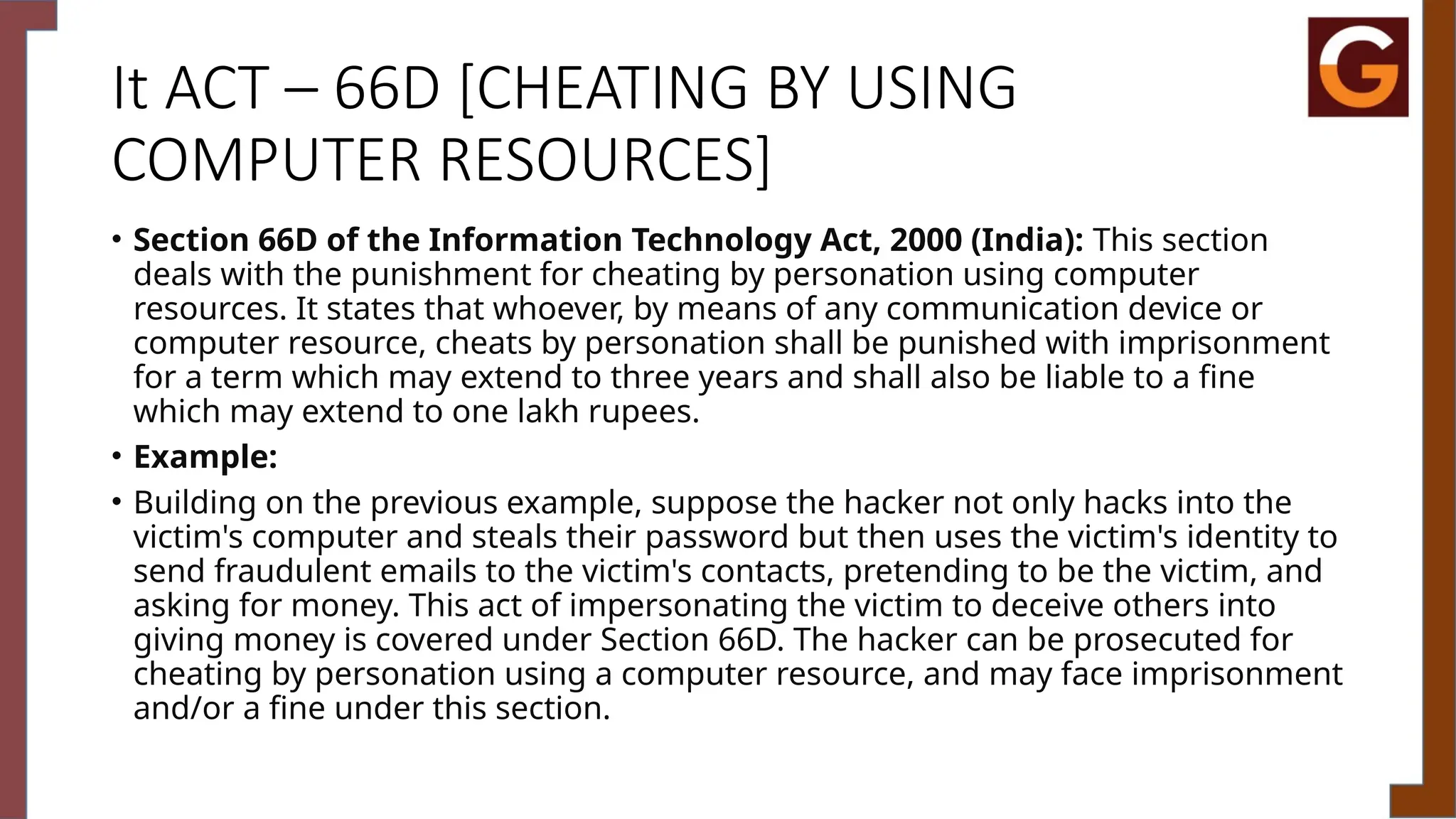 It ACT – 66D [CHEATING BY USING
COMPUTER RESOURCES]
• Section 66D of the Information Technology Act, 2000 (India): This section
deals with the punishment for cheating by personation using computer
resources. It states that whoever, by means of any communication device or
computer resource, cheats by personation shall be punished with imprisonment
for a term which may extend to three years and shall also be liable to a fine
which may extend to one lakh rupees.
• Example:
• Building on the previous example, suppose the hacker not only hacks into the
victim's computer and steals their password but then uses the victim's identity to
send fraudulent emails to the victim's contacts, pretending to be the victim, and
asking for money. This act of impersonating the victim to deceive others into
giving money is covered under Section 66D. The hacker can be prosecuted for
cheating by personation using a computer resource, and may face imprisonment
and/or a fine under this section.
 