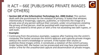 It ACT – 66E [PUBLISHING PRIVATE IMAGES
OF OTHERS]
• Section 66E of the Information Technology Act, 2000 (India): This section
deals with the punishment for the violation of privacy. It states that whoever,
intentionally or knowingly, captures, publishes, or transmits the image of a
private area of any person without their consent, under circumstances violating
the privacy of that person, shall be punished with imprisonment for a term
which may extend to three years or with a fine not exceeding two lakh rupees, or
with both.
• Example:
• Continuing from the previous examples, suppose after hacking into the victim's
computer, the hacker accesses the victim’s webcam and captures private images
without the victim's knowledge or consent. If the hacker then shares or
publishes these images online, it constitutes a violation of the victim’s privacy.
Under Section 66E, the hacker can be prosecuted and may face imprisonment
and/or a fine for the unauthorized capture and dissemination of private images.
 