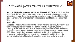 It ACT – 66F [ACTS OF CYBER TERRORISM]
• Section 66F of the Information Technology Act, 2000 (India): This section
deals with the punishment for cyber terrorism. It states that whoever, with
intent to threaten the unity, integrity, security, or sovereignty of India, shall
be punishable with imprisonment which may extend to imprisonment for
life.
• Example:
• Suppose a hacker, with the intent to disrupt national security, hacks into the
computer systems controlling the power grid of a major city in India,
causing a massive blackout. This action not only disrupts essential services
but also poses a threat to public safety and national security. Under Section
66F, this act would be considered cyber terrorism. The hacker can be
prosecuted and may face imprisonment, potentially for life, due to the
severe implications of the attack on public safety and national security.
 