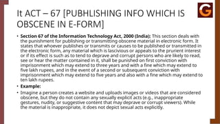 It ACT – 67 [PUBHLISHING INFO WHICH IS
OBSCENE IN E-FORM]
• Section 67 of the Information Technology Act, 2000 (India): This section deals with
the punishment for publishing or transmitting obscene material in electronic form. It
states that whoever publishes or transmits or causes to be published or transmitted in
the electronic form, any material which is lascivious or appeals to the prurient interest
or if its effect is such as to tend to deprave and corrupt persons who are likely to read,
see or hear the matter contained in it, shall be punished on first conviction with
imprisonment which may extend to three years and with a fine which may extend to
five lakh rupees, and in the event of a second or subsequent conviction with
imprisonment which may extend to five years and also with a fine which may extend to
ten lakh rupees.
• Example:
• Imagine a person creates a website and uploads images or videos that are considered
obscene, but they do not contain any sexually explicit acts (e.g., inappropriate
gestures, nudity, or suggestive content that may deprave or corrupt viewers). While
the material is inappropriate, it does not depict sexual acts explicitly.
 