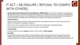 IT ACT – 68 [FAILURE / REFUSAL TO COMPLY
WITH OTHERS]
• Section 68 of the Information Technology Act, 2000 (India): This section empowers a designated
government officer to direct any person in charge of a computer resource to assist in decrypting or
providing access to data, or to comply with instructions necessary for law enforcement purposes. If
the person fails to comply with these directions, they can face legal consequences.
• Key Provisions:
• A government officer (authorized by the central or state government) can issue instructions to a
person in charge of a computer resource.
• The person must comply with the directions given for accessing or decrypting data.
• Non-compliance with these instructions results in punishment.
• Punishment:
• Imprisonment for up to 2 years and/or a fine of up to 1 lakh rupees.
• Example:
• Suppose law enforcement officers investigating a cybercrime request an IT company to decrypt
certain data stored on their server that is critical to the investigation. If the company refuses to
provide assistance or fails to comply with the decryption request, they would be violating Section 68.
 