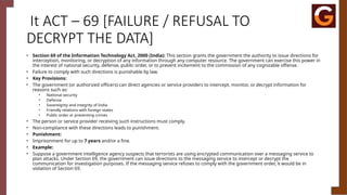 It ACT – 69 [FAILURE / REFUSAL TO
DECRYPT THE DATA]
• Section 69 of the Information Technology Act, 2000 (India): This section grants the government the authority to issue directions for
interception, monitoring, or decryption of any information through any computer resource. The government can exercise this power in
the interest of national security, defense, public order, or to prevent incitement to the commission of any cognizable offense.
• Failure to comply with such directions is punishable by law.
• Key Provisions:
• The government (or authorized officers) can direct agencies or service providers to intercept, monitor, or decrypt information for
reasons such as:
• National security
• Defense
• Sovereignty and integrity of India
• Friendly relations with foreign states
• Public order or preventing crimes
• The person or service provider receiving such instructions must comply.
• Non-compliance with these directions leads to punishment.
• Punishment:
• Imprisonment for up to 7 years and/or a fine.
• Example:
• Suppose a government intelligence agency suspects that terrorists are using encrypted communication over a messaging service to
plan attacks. Under Section 69, the government can issue directions to the messaging service to intercept or decrypt the
communication for investigation purposes. If the messaging service refuses to comply with the government order, it would be in
violation of Section 69.
 