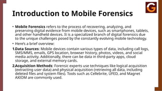 Introduction to Mobile Forensics
• Mobile Forensics refers to the process of recovering, analyzing, and
preserving digital evidence from mobile devices, such as smartphones, tablets,
and other handheld devices. It is a specialized branch of digital forensics due
to the unique challenges posed by the constantly evolving mobile technology.
• Here’s a brief overview:
1.Data Sources: Mobile devices contain various types of data, including call logs,
SMS/MMS, emails, GPS location, browser history, photos, videos, and social
media activity. Additionally, there can be data in third-party apps, cloud
storage, and external memory cards.
2.Acquisition Methods: Forensic experts use techniques like logical acquisition
(extracting user data) and physical acquisition (retrieving all data, including
deleted files and system files). Tools such as Cellebrite, UFED, and Magnet
AXIOM are commonly used.
 