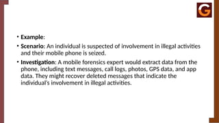 • Example:
• Scenario: An individual is suspected of involvement in illegal activities
and their mobile phone is seized.
• Investigation: A mobile forensics expert would extract data from the
phone, including text messages, call logs, photos, GPS data, and app
data. They might recover deleted messages that indicate the
individual’s involvement in illegal activities.
 