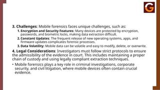 3. Challenges: Mobile forensics faces unique challenges, such as:
1. Encryption and Security Features: Many devices are protected by encryption,
passwords, and biometric locks, making data extraction difficult.
2. Constant Updates: The frequent release of new operating systems, apps, and
firmware updates complicates forensic processes.
3. Data Volatility: Mobile data can be volatile and easy to modify, delete, or overwrite.
4. Legal Considerations: Investigators must follow strict protocols to ensure
the admissibility of the evidence in court. This includes maintaining a proper
chain of custody and using legally compliant extraction techniques.
• Mobile forensics plays a key role in criminal investigations, corporate
security, and civil litigation, where mobile devices often contain crucial
evidence.
 