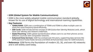 • GSM (Global System for Mobile Communications)
• GSM is the most widely adopted mobile communication standard globally,
known for its use of digital technology and international roaming capabilities.
• Key Features:
• TDMA/FDMA: GSM uses a combination of TDMA and FDMA to allow multiple users to
share the same frequency band efficiently.
• SIM Cards: GSM introduced the concept of SIM (Subscriber Identity Module) cards, which
store user identity and network credentials.
• Global Roaming: GSM’s global standardization allows users to use their phones across
different countries with compatible networks.
• Enhanced Data Services: GSM has evolved over the years, supporting data services like
GPRS (General Packet Radio Service) and EDGE (Enhanced Data rates for GSM Evolution).
• Relevance: GSM forms the foundation of modern 2G, 3G, and even 4G networks
and is still widely used today.
 
