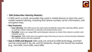 • SIM (Subscriber Identity Module)
• A SIM card is a small, removable chip used in mobile devices to store the user’s
mobile network identity, including their phone number, carrier information, and
encryption keys.
• Key Features:
• User Identity: The SIM stores the International Mobile Subscriber Identity (IMSI), which
is used by mobile networks to identify and authenticate users.
• Portable: Users can swap SIM cards between devices to retain their phone number and
network access.
• Encryption: SIM cards store encryption keys that ensure secure communication between
the mobile device and the network.
• Use in GSM and Beyond: SIM cards are central to GSM technology, and their
use has continued in 3G, 4G, and 5G networks, though the format has evolved
(e.g., mini-SIM, micro-SIM, nano-SIM).
 
