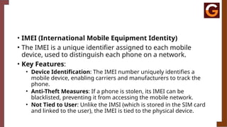 • IMEI (International Mobile Equipment Identity)
• The IMEI is a unique identifier assigned to each mobile
device, used to distinguish each phone on a network.
• Key Features:
• Device Identification: The IMEI number uniquely identifies a
mobile device, enabling carriers and manufacturers to track the
phone.
• Anti-Theft Measures: If a phone is stolen, its IMEI can be
blacklisted, preventing it from accessing the mobile network.
• Not Tied to User: Unlike the IMSI (which is stored in the SIM card
and linked to the user), the IMEI is tied to the physical device.
 