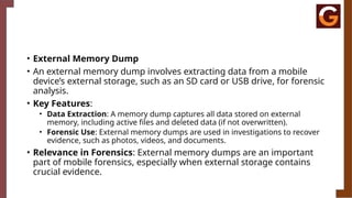 • External Memory Dump
• An external memory dump involves extracting data from a mobile
device’s external storage, such as an SD card or USB drive, for forensic
analysis.
• Key Features:
• Data Extraction: A memory dump captures all data stored on external
memory, including active files and deleted data (if not overwritten).
• Forensic Use: External memory dumps are used in investigations to recover
evidence, such as photos, videos, and documents.
• Relevance in Forensics: External memory dumps are an important
part of mobile forensics, especially when external storage contains
crucial evidence.
 
