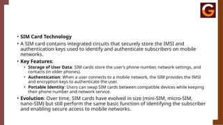 • SIM Card Technology
• A SIM card contains integrated circuits that securely store the IMSI and
authentication keys used to identify and authenticate subscribers on mobile
networks.
• Key Features:
• Storage of User Data: SIM cards store the user’s phone number, network settings, and
contacts (in older phones).
• Authentication: When a user connects to a mobile network, the SIM provides the IMSI
and encryption keys to authenticate the user.
• Portable Identity: Users can swap SIM cards between compatible devices while keeping
their phone number and network service.
• Evolution: Over time, SIM cards have evolved in size (mini-SIM, micro-SIM,
nano-SIM) but still perform the same basic function of identifying the subscriber
and enabling secure access to mobile networks.
 