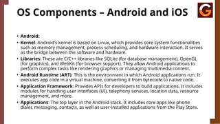 OS Components – Android and iOS
• Android:
• Kernel: Android's kernel is based on Linux, which provides core system functionalities
such as memory management, process scheduling, and hardware interaction. It serves
as the bridge between the software and hardware.
• Libraries: These are C/C++ libraries like SQLite (for database management), OpenGL
(for graphics), and WebKit (for browser support). They allow Android applications to
perform complex tasks like rendering graphics or managing multimedia content.
• Android Runtime (ART): This is the environment in which Android applications run. It
executes app code in a virtual machine, converting it from bytecode to native code.
• Application Framework: Provides APIs for developers to build applications. It includes
modules for handling user interfaces (UI), telephony services, location data, resource
management, and more.
• Applications: The top layer in the Android stack. It includes core apps like phone
dialer, messaging, contacts, as well as user-installed applications from the Play Store.
 