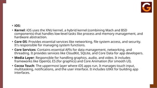 • iOS:
• Kernel: iOS uses the XNU kernel, a hybrid kernel (combining Mach and BSD
components) that handles low-level tasks like process and memory management, and
hardware abstraction.
• Core OS: Provides essential services like networking, file system access, and security.
It's responsible for managing system functions.
• Core Services: Contains essential APIs for data management, networking, and
threading. It provides services like CloudKit, SQLite, and Core Data for app developers.
• Media Layer: Responsible for handling graphics, audio, and video. It includes
frameworks like OpenGL ES (for graphics) and Core Animation (for smooth UI).
• Cocoa Touch: The uppermost layer where iOS apps run. It manages touch input,
multitasking, notifications, and the user interface. It includes UIKit for building app
interfaces.
 