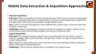 Mobile Data Extraction & Acquisition Approaches
• Physical Acquisition:
• Overview: Physical acquisition extracts a bit-by-bit copy of the entire memory (including both
user data and system data) from a mobile device. This can include deleted data, system files,
and app caches, which are not accessible through logical means.
• Use: Useful in criminal investigations where deleted data, system logs, or forensic-level data
recovery is necessary.
• Challenges: Requires bypassing encryption and can be complex on modern devices due to
security mechanisms like full disk encryption and Secure Enclave (on iOS).
• Logical Acquisition:
• Overview: This method retrieves only the user-accessible data from the device, such as
contacts, call logs, SMS, multimedia files, and app data. It does not dig into system files or
recover deleted data.
• Use: Suitable for cases where you need to quickly extract essential data without needing to
bypass deep system-level protections.
• Challenges: Cannot recover deleted files or metadata from system areas.
 