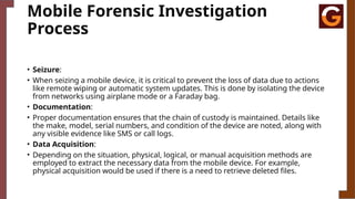 Mobile Forensic Investigation
Process
• Seizure:
• When seizing a mobile device, it is critical to prevent the loss of data due to actions
like remote wiping or automatic system updates. This is done by isolating the device
from networks using airplane mode or a Faraday bag.
• Documentation:
• Proper documentation ensures that the chain of custody is maintained. Details like
the make, model, serial numbers, and condition of the device are noted, along with
any visible evidence like SMS or call logs.
• Data Acquisition:
• Depending on the situation, physical, logical, or manual acquisition methods are
employed to extract the necessary data from the mobile device. For example,
physical acquisition would be used if there is a need to retrieve deleted files.
 