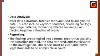 • Data Analysis:
• After data extraction, forensic tools are used to analyze the
data. This can include keyword searches, reviewing call logs,
app usage patterns, recovering deleted messages, or
piecing together a timeline of events.
• Reporting:
• The findings are compiled into a formal report that explains
the extraction method, the data retrieved, and its relevance
to the investigation. This report must be clear and follow
legal standards to be admissible in court.
 