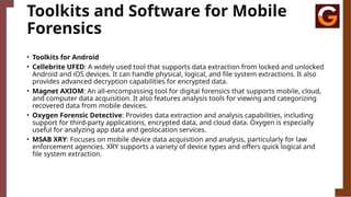 Toolkits and Software for Mobile
Forensics
• Toolkits for Android
• Cellebrite UFED: A widely used tool that supports data extraction from locked and unlocked
Android and iOS devices. It can handle physical, logical, and file system extractions. It also
provides advanced decryption capabilities for encrypted data.
• Magnet AXIOM: An all-encompassing tool for digital forensics that supports mobile, cloud,
and computer data acquisition. It also features analysis tools for viewing and categorizing
recovered data from mobile devices.
• Oxygen Forensic Detective: Provides data extraction and analysis capabilities, including
support for third-party applications, encrypted data, and cloud data. Oxygen is especially
useful for analyzing app data and geolocation services.
• MSAB XRY: Focuses on mobile device data acquisition and analysis, particularly for law
enforcement agencies. XRY supports a variety of device types and offers quick logical and
file system extraction.
 