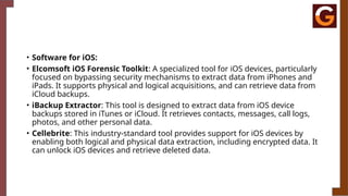 • Software for iOS:
• Elcomsoft iOS Forensic Toolkit: A specialized tool for iOS devices, particularly
focused on bypassing security mechanisms to extract data from iPhones and
iPads. It supports physical and logical acquisitions, and can retrieve data from
iCloud backups.
• iBackup Extractor: This tool is designed to extract data from iOS device
backups stored in iTunes or iCloud. It retrieves contacts, messages, call logs,
photos, and other personal data.
• Cellebrite: This industry-standard tool provides support for iOS devices by
enabling both logical and physical data extraction, including encrypted data. It
can unlock iOS devices and retrieve deleted data.
 