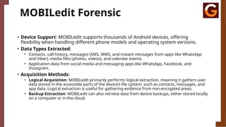 MOBILedit Forensic
• Device Support: MOBILedit supports thousands of Android devices, offering
flexibility when handling different phone models and operating system versions.
• Data Types Extracted:
• Contacts, call history, messages (SMS, MMS, and instant messages from apps like WhatsApp
and Viber), media files (photos, videos), and calendar events.
• Application data from social media and messaging apps like WhatsApp, Facebook, and
Instagram.
• Acquisition Methods:
• Logical Acquisition: MOBILedit primarily performs logical extraction, meaning it gathers user
data stored in the accessible parts of the device’s file system, such as contacts, messages, and
app data. Logical extraction is useful for gathering evidence from non-encrypted areas.
• Backup Extraction: MOBILedit can also retrieve data from device backups, either stored locally
on a computer or in the cloud.
 