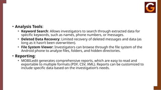 • Analysis Tools:
• Keyword Search: Allows investigators to search through extracted data for
specific keywords, such as names, phone numbers, or messages.
• Deleted Data Recovery: Limited recovery of deleted messages and data (as
long as it hasn’t been overwritten).
• File System Viewer: Investigators can browse through the file system of the
Android phone to analyze files, folders, and hidden directories.
• Reporting:
• MOBILedit generates comprehensive reports, which are easy to read and
exportable to multiple formats (PDF, CSV, XML). Reports can be customized to
include specific data based on the investigation’s needs.
 