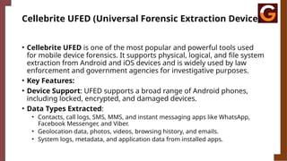 Cellebrite UFED (Universal Forensic Extraction Device)
• Cellebrite UFED is one of the most popular and powerful tools used
for mobile device forensics. It supports physical, logical, and file system
extraction from Android and iOS devices and is widely used by law
enforcement and government agencies for investigative purposes.
• Key Features:
• Device Support: UFED supports a broad range of Android phones,
including locked, encrypted, and damaged devices.
• Data Types Extracted:
• Contacts, call logs, SMS, MMS, and instant messaging apps like WhatsApp,
Facebook Messenger, and Viber.
• Geolocation data, photos, videos, browsing history, and emails.
• System logs, metadata, and application data from installed apps.
 
