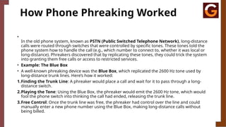 How Phone Phreaking Worked
•
In the old phone system, known as PSTN (Public Switched Telephone Network), long-distance
calls were routed through switches that were controlled by specific tones. These tones told the
phone system how to handle the call (e.g., which number to connect to, whether it was local or
long-distance). Phreakers discovered that by replicating these tones, they could trick the system
into granting them free calls or access to restricted services.
• Example: The Blue Box
• A well-known phreaking device was the Blue Box, which replicated the 2600 Hz tone used by
long-distance trunk lines. Here’s how it worked:
1.Finding the Trunk Line: A phreaker would place a call and wait for it to pass through a long-
distance switch.
2.Playing the Tone: Using the Blue Box, the phreaker would emit the 2600 Hz tone, which would
fool the phone switch into thinking the call had ended, releasing the trunk line.
3.Free Control: Once the trunk line was free, the phreaker had control over the line and could
manually enter a new phone number using the Blue Box, making long-distance calls without
being billed.
 