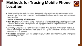 Methods for Tracing Mobile Phone
Location
• There are different ways to trace a phone's location, each with its own strengths and
weaknesses. These methods use a combination of cellular, satellite, and internet-based
technologies.
1. Global Positioning System (GPS)
• How it Works: GPS involves using a network of satellites to triangulate the position of
a mobile device. Most smartphones are equipped with GPS chips that communicate
with these satellites.
• Accuracy: GPS provides highly accurate location data, typically within a few meters. It
works best in open areas with a clear view of the sky but can be less accurate in urban
environments or indoors.
• Use Cases: Navigation apps like Google Maps, location-based services, and emergency
services rely on GPS.
 