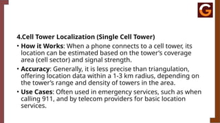 4.Cell Tower Localization (Single Cell Tower)
• How it Works: When a phone connects to a cell tower, its
location can be estimated based on the tower’s coverage
area (cell sector) and signal strength.
• Accuracy: Generally, it is less precise than triangulation,
offering location data within a 1-3 km radius, depending on
the tower’s range and density of towers in the area.
• Use Cases: Often used in emergency services, such as when
calling 911, and by telecom providers for basic location
services.
 
