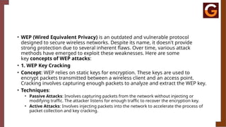 • WEP (Wired Equivalent Privacy) is an outdated and vulnerable protocol
designed to secure wireless networks. Despite its name, it doesn't provide
strong protection due to several inherent flaws. Over time, various attack
methods have emerged to exploit these weaknesses. Here are some
key concepts of WEP attacks:
• 1. WEP Key Cracking
• Concept: WEP relies on static keys for encryption. These keys are used to
encrypt packets transmitted between a wireless client and an access point.
Cracking involves capturing enough packets to analyze and extract the WEP key.
• Techniques:
• Passive Attacks: Involves capturing packets from the network without injecting or
modifying traffic. The attacker listens for enough traffic to recover the encryption key.
• Active Attacks: Involves injecting packets into the network to accelerate the process of
packet collection and key cracking.
 