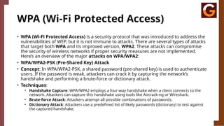 WPA (Wi-Fi Protected Access)
• WPA (Wi-Fi Protected Access) is a security protocol that was introduced to address the
vulnerabilities of WEP, but it is not immune to attacks. There are several types of attacks
that target both WPA and its improved version, WPA2. These attacks can compromise
the security of wireless networks if proper security measures are not implemented.
Here’s an overview of the major attacks on WPA/WPA2:
• WPA/WPA2-PSK (Pre-Shared Key) Attack
• Concept: In WPA/WPA2-PSK, a shared password (pre-shared key) is used to authenticate
users. If the password is weak, attackers can crack it by capturing the network’s
handshake and performing a brute-force or dictionary attack.
• Techniques:
• Handshake Capture: WPA/WPA2 employs a four-way handshake when a client connects to the
network. Attackers can capture this handshake using tools like Aircrack-ng or Wireshark.
• Brute-force Attack: Attackers attempt all possible combinations of passwords.
• Dictionary Attack: Attackers use a predefined list of likely passwords (dictionary) to test against
the captured handshake.
 