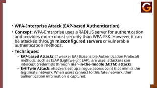 • WPA-Enterprise Attack (EAP-based Authentication)
• Concept: WPA-Enterprise uses a RADIUS server for authentication
and provides more robust security than WPA-PSK. However, it can
be attacked through misconfigured servers or vulnerable
authentication methods.
• Techniques:
• EAP-based Attacks: If weaker EAP (Extensible Authentication Protocol)
methods, such as LEAP (Lightweight EAP), are used, attackers can
intercept credentials through man-in-the-middle (MITM) attacks.
• Evil Twin Attack: Attackers set up a rogue access point that mimics the
legitimate network. When users connect to this fake network, their
authentication information is captured.
 