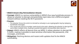 • KRACK Attack (Key Reinstallation Attack)
• Concept: KRACK is a serious vulnerability in WPA2’s four-way handshake process. It
allows an attacker to decrypt and potentially inject data into a WPA2-encrypted
network without needing the Wi-Fi password.
• Process:
• The attacker forces the victim to reinstall an already-in-use cryptographic key by replaying
handshake messages.
• This causes the nonce (a number used once) to be reset, allowing the attacker to decrypt the
same data multiple times, leading to packet decryption and possible data injection.
• Impact: KRACK affects all devices that use WPA2. It allows attackers to decrypt Wi-
Fi traffic, making it possible to steal sensitive information like passwords, chat
messages, and emails.
• Mitigation: Patching devices and routers with updates that fix the KRACK
vulnerability.
 