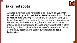 fake hotspots
• Attacks involving fake hotspots, also known as Evil Twin
Attacks or Rogue Access Point Attacks, are a form of Man-
in-the-Middle (MITM) attack where an attacker sets up a
fraudulent Wi-Fi access point to lure unsuspecting users into
connecting. Once connected, the attacker can monitor,
intercept, and manipulate the victim’s internet traffic, often
leading to data theft or other forms of exploitation. Below
are the key attacks and techniques related to fake
hotspots:
 