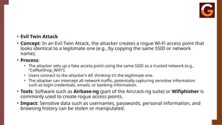 • Evil Twin Attack
• Concept: In an Evil Twin Attack, the attacker creates a rogue Wi-Fi access point that
looks identical to a legitimate one (e.g., by copying the same SSID or network
name).
• Process:
• The attacker sets up a fake access point using the same SSID as a trusted network (e.g.,
“CoffeeShop_WiFi”).
• Users connect to the attacker’s AP, thinking it’s the legitimate one.
• The attacker can intercept all network traffic, potentially capturing sensitive information
such as login credentials, emails, or banking information.
• Tools: Software such as Airbase-ng (part of the Aircrack-ng suite) or Wifiphisher is
commonly used to create rogue access points.
• Impact: Sensitive data such as usernames, passwords, personal information, and
browsing history can be stolen or manipulated.
 