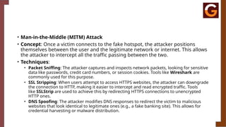 • Man-in-the-Middle (MITM) Attack
• Concept: Once a victim connects to the fake hotspot, the attacker positions
themselves between the user and the legitimate network or internet. This allows
the attacker to intercept all the traffic passing between the two.
• Techniques:
• Packet Sniffing: The attacker captures and inspects network packets, looking for sensitive
data like passwords, credit card numbers, or session cookies. Tools like Wireshark are
commonly used for this purpose.
• SSL Stripping: When users attempt to access HTTPS websites, the attacker can downgrade
the connection to HTTP, making it easier to intercept and read encrypted traffic. Tools
like SSLStrip are used to achieve this by redirecting HTTPS connections to unencrypted
HTTP ones.
• DNS Spoofing: The attacker modifies DNS responses to redirect the victim to malicious
websites that look identical to legitimate ones (e.g., a fake banking site). This allows for
credential harvesting or malware distribution.
 