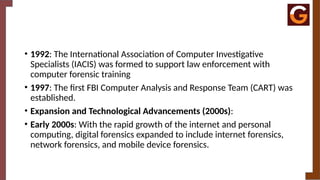 • 1992: The International Association of Computer Investigative
Specialists (IACIS) was formed to support law enforcement with
computer forensic training
• 1997: The first FBI Computer Analysis and Response Team (CART) was
established.
• Expansion and Technological Advancements (2000s):
• Early 2000s: With the rapid growth of the internet and personal
computing, digital forensics expanded to include internet forensics,
network forensics, and mobile device forensics.
 