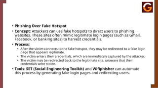 • Phishing Over Fake Hotspot
• Concept: Attackers can use fake hotspots to direct users to phishing
websites. These sites often mimic legitimate login pages (such as Gmail,
Facebook, or banking sites) to harvest credentials.
• Process:
• After the victim connects to the fake hotspot, they may be redirected to a fake login
page that appears legitimate.
• The victim enters their credentials, which are immediately captured by the attacker.
• The victim may be redirected back to the legitimate site, unaware that their
credentials were stolen.
• Tools: SET (Social Engineering Toolkit) and Wifiphisher can automate
this process by generating fake login pages and redirecting users.
 