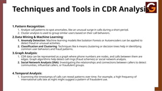 Techniques and Tools in CDR Analysis
1.Pattern Recognition:
1. Analyze call patterns to spot anomalies, like an unusual surge in calls during a short period.
2. Cluster analysis is used to group similar users based on their call behaviors.
2.Data Mining & Machine Learning:
1. Anomaly Detection: Machine learning models like Isolation Forests or Autoencoders can be applied to
detect fraud or unusual activities.
2. Classification and Clustering: Techniques like k-means clustering or decision trees help in identifying
common user behaviors and fraud patterns.
3.Graph Analysis:
1. CDR data can be represented as a graph where phone numbers are nodes, and calls between them are
edges. Graph algorithms help detect call rings (fraud schemes) or social network analysis.
2. Social Network Analysis (SNA): Investigating the relationships and connections between callers to detect
communities, influential callers, or fraudulent groups.
4.Temporal Analysis:
1. Examining the timestamps of calls can reveal patterns over time. For example, a high frequency of
international calls late at night might suggest a pattern of fraudulent use.
 