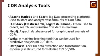 CDR Analysis Tools
• Apache Hadoop and Spark: Big Data processing platforms
used to store and analyze vast amounts of CDR data.
• ELK Stack (Elasticsearch, Logstash, Kibana): Often used to
collect, search, and visualize CDR data in real time.
• Neo4j: A graph database used for graph-based analysis of
CDRs.
• Weka: A machine learning tool that can be used for
predictive analysis on CDR data.
• Octoparse: For CDR data extraction and transformation,
especially in structured formats like CSV or JSON.
 
