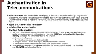 Authentication in
Telecommunications
• Authentication ensures that the entity (e.g., a person or a device) making a request in a
telecommunications network is authorized to do so. Proper authentication helps prevent
unauthorized access to network resources, ensures billing integrity, and protects against
fraud.
• Types of Authentication in Telecom
• a) Subscriber Authentication
• SIM Card Authentication:
• The most common form of authentication for mobile networks is via a SIM card. When a mobile
device attempts to connect to the network, it uses the IMSI (International Mobile Subscriber
Identity) stored on the SIM and sends it to the network.
• Authentication Process:
• The network generates a random challenge (RAND).
• Using the IMSI and a shared secret key (Ki), the SIM card computes a response.
• If the network's computed response matches the SIM's, authentication is successful.
• Algorithms: GSM networks use A3/A8 algorithms for authentication, while 4G LTE networks
use MILENAGE and other algorithms.
 