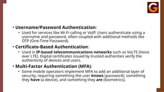 • Username/Password Authentication:
• Used for services like Wi-Fi calling or VoIP. Users authenticate using a
username and password, often coupled with additional methods like
OTP (One-Time Password).
• Certificate-Based Authentication:
• Used in IP-based telecommunications networks such as VoLTE (Voice
over LTE). Digital certificates issued by trusted authorities verify the
authenticity of devices and users.
• Multi-Factor Authentication (MFA):
• Some mobile operators implement MFA to add an additional layer of
security, requiring something the user knows (password), something
they have (a device), and something they are (biometrics).
 