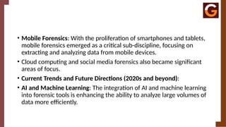 • Mobile Forensics: With the proliferation of smartphones and tablets,
mobile forensics emerged as a critical sub-discipline, focusing on
extracting and analyzing data from mobile devices.
• Cloud computing and social media forensics also became significant
areas of focus.
• Current Trends and Future Directions (2020s and beyond):
• AI and Machine Learning: The integration of AI and machine learning
into forensic tools is enhancing the ability to analyze large volumes of
data more efficiently.
 