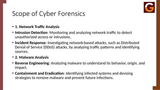 Scope of Cyber Forensics
• 1. Network Traffic Analysis
• Intrusion Detection: Monitoring and analyzing network traffic to detect
unauthorized access or intrusions.
• Incident Response: Investigating network-based attacks, such as Distributed
Denial of Service (DDoS) attacks, by analyzing traffic patterns and identifying
sources.
• 2. Malware Analysis
• Reverse Engineering: Analyzing malware to understand its behavior, origin, and
impact.
• Containment and Eradication: Identifying infected systems and devising
strategies to remove malware and prevent future infections.
 