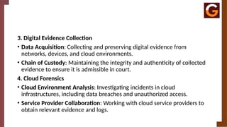 3. Digital Evidence Collection
• Data Acquisition: Collecting and preserving digital evidence from
networks, devices, and cloud environments.
• Chain of Custody: Maintaining the integrity and authenticity of collected
evidence to ensure it is admissible in court.
4. Cloud Forensics
• Cloud Environment Analysis: Investigating incidents in cloud
infrastructures, including data breaches and unauthorized access.
• Service Provider Collaboration: Working with cloud service providers to
obtain relevant evidence and logs.
 