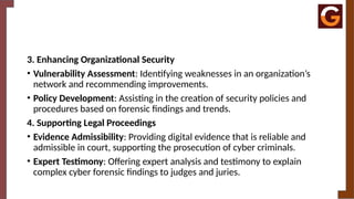 3. Enhancing Organizational Security
• Vulnerability Assessment: Identifying weaknesses in an organization’s
network and recommending improvements.
• Policy Development: Assisting in the creation of security policies and
procedures based on forensic findings and trends.
4. Supporting Legal Proceedings
• Evidence Admissibility: Providing digital evidence that is reliable and
admissible in court, supporting the prosecution of cyber criminals.
• Expert Testimony: Offering expert analysis and testimony to explain
complex cyber forensic findings to judges and juries.
 