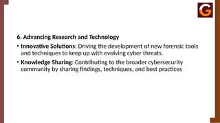 6. Advancing Research and Technology
• Innovative Solutions: Driving the development of new forensic tools
and techniques to keep up with evolving cyber threats.
• Knowledge Sharing: Contributing to the broader cybersecurity
community by sharing findings, techniques, and best practices
 